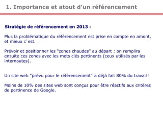1. Importance et atout d'un référencement

Stratégie de référencement en 2013 :
Plus la problématique du référencement est prise en compte en amont,
et mieux c’est.
Prévoir et positionner les “zones chaudes” au départ : on remplira
ensuite ces zones avec les mots clés pertinents (ceux utilisés par les
internautes).
Un site web “prévu pour le référencement” a déjà fait 80% du travail !
Moins de 10% des sites web sont conçus pour être réactifs aux critères
de pertinence de Google.

 