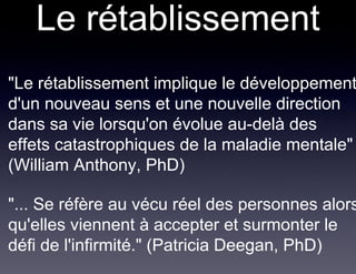 Le rétablissement
• "Le rétablissement implique le développement
  d'un nouveau sens et une nouvelle direction
  dans sa vie lorsqu'on évolue au-delà des
  effets catastrophiques de la maladie mentale"
  (William Anthony, PhD)

• "... Se réfère au vécu réel des personnes alors
  qu'elles viennent à accepter et surmonter le
  défi de l'infirmité." (Patricia Deegan, PhD)
 