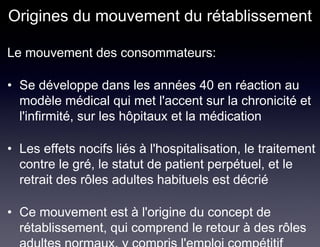 Origines du mouvement du rétablissement

Le mouvement des consommateurs:

• Se développe dans les années 40 en réaction au
  modèle médical qui met l'accent sur la chronicité et
  l'infirmité, sur les hôpitaux et la médication

• Les effets nocifs liés à l'hospitalisation, le traitement
  contre le gré, le statut de patient perpétuel, et le
  retrait des rôles adultes habituels est décrié

• Ce mouvement est à l'origine du concept de
  rétablissement, qui comprend le retour à des rôles
 