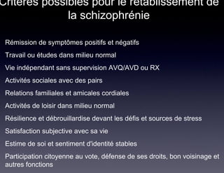 Critères possibles pour le rétablissement de
              la schizophrénie

 Rémission de symptômes positifs et négatifs
 Travail ou études dans milieu normal
 Vie indépendant sans supervision AVQ/AVD ou RX
 Activités sociales avec des pairs
 Relations familiales et amicales cordiales
 Activités de loisir dans milieu normal
 Résilience et débrouillardise devant les défis et sources de stress
 Satisfaction subjective avec sa vie
 Estime de soi et sentiment d'identité stables
 Participation citoyenne au vote, défense de ses droits, bon voisinage et
 autres fonctions
 