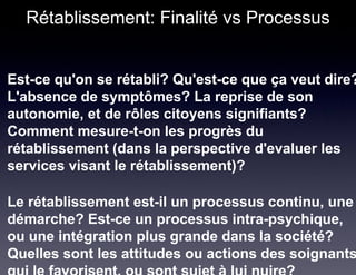 Rétablissement: Finalité vs Processus


Est-ce qu'on se rétabli? Qu'est-ce que ça veut dire?
L'absence de symptômes? La reprise de son
autonomie, et de rôles citoyens signifiants?
Comment mesure-t-on les progrès du
rétablissement (dans la perspective d'evaluer les
services visant le rétablissement)?

Le rétablissement est-il un processus continu, une
démarche? Est-ce un processus intra-psychique,
ou une intégration plus grande dans la société?
Quelles sont les attitudes ou actions des soignants
 
