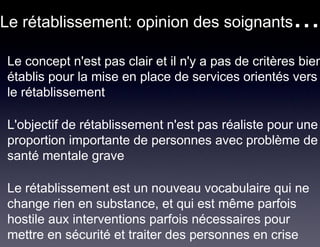 Le rétablissement: opinion des soignants             ...
Le concept n'est pas clair et il n'y a pas de critères bien
établis pour la mise en place de services orientés vers
le rétablissement

L'objectif de rétablissement n'est pas réaliste pour une
proportion importante de personnes avec problème de
santé mentale grave

Le rétablissement est un nouveau vocabulaire qui ne
change rien en substance, et qui est même parfois
hostile aux interventions parfois nécessaires pour
mettre en sécurité et traiter des personnes en crise
 