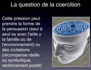 La question de la coercition

• Cette pression peut
  prendre la forme de
  la persuasion (seul à
  seul ou avec l'aide y
  la famille ou de
  l'environnement) ou
  des incitations
  (récompense réelle
  ou symbolique,
  renforcement positif)
 