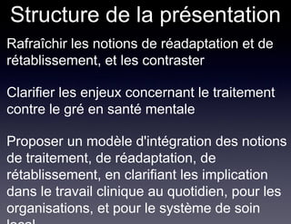 Structure de la présentation
• Rafraîchir les notions de réadaptation et de
  rétablissement, et les contraster

• Clarifier les enjeux concernant le traitement
  contre le gré en santé mentale

• Proposer un modèle d'intégration des notions
  de traitement, de réadaptation, de
  rétablissement, en clarifiant les implication
  dans le travail clinique au quotidien, pour les
  organisations, et pour le système de soin
 