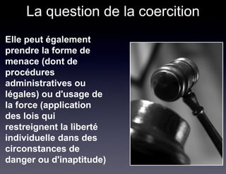 La question de la coercition
Elle peut également
prendre la forme de
menace (dont de
procédures
administratives ou
légales) ou d'usage de
la force (application
des lois qui
restreignent la liberté
individuelle dans des
circonstances de
danger ou d'inaptitude)
 