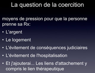 La question de la coercition

• moyens de pression pour que la personne
  prenne sa Rx:
 • L'argent
 • Le logement
 • L'évitement de conséquences judiciaires
 • L'évitement de l'hospitalisation
 • Et j'ajouterai... Les liens d'attachement y
   compris le lien thérapeutique
 