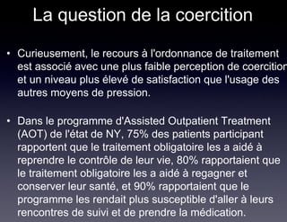 La question de la coercition
• Curieusement, le recours à l'ordonnance de traitement
  est associé avec une plus faible perception de coercition
  et un niveau plus élevé de satisfaction que l'usage des
  autres moyens de pression.

• Dans le programme d'Assisted Outpatient Treatment
  (AOT) de l'état de NY, 75% des patients participant
  rapportent que le traitement obligatoire les a aidé à
  reprendre le contrôle de leur vie, 80% rapportaient que
  le traitement obligatoire les a aidé à regagner et
  conserver leur santé, et 90% rapportaient que le
  programme les rendait plus susceptible d'aller à leurs
  rencontres de suivi et de prendre la médication.
 