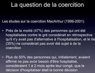 La question de la coercition

Les études sur la coercition MacArthur (1999-2001)

• Près de la moitié (47%) des personnes qui ont été
  hospitalisées contre le gré considérait en rétrospective
  qu'il n'y avait pas d'alternative à l'hospitalisation, et le tier
  (35%) ne considérait pas avoir été sujet à de la
  coercition

• Plus de 50% des personnes qui, initialement, avaient
  affirmé ne pas avoir besoin d'être hospitalisé,
  considéraient 1 à 2 mois après leur congé, que la
  décision d'hospitaliser était la bonne décision
 