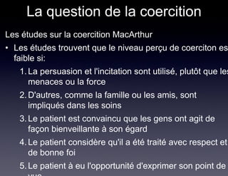 La question de la coercition
Les études sur la coercition MacArthur
• Les études trouvent que le niveau perçu de coerciton es
  faible si:
   1. La persuasion et l'incitation sont utilisé, plutôt que les
      menaces ou la force
   2. D'autres, comme la famille ou les amis, sont
      impliqués dans les soins
   3. Le patient est convaincu que les gens ont agit de
      façon bienveillante à son égard
   4. Le patient considère qu'il a été traité avec respect et
      de bonne foi
   5. Le patient à eu l'opportunité d'exprimer son point de
 