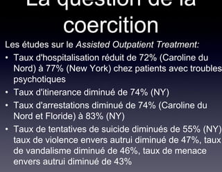 La question de la
         coercition
Les études sur le Assisted Outpatient Treatment:
• Taux d'hospitalisation réduit de 72% (Caroline du
  Nord) à 77% (New York) chez patients avec troubles
  psychotiques
• Taux d'itinerance diminué de 74% (NY)
• Taux d'arrestations diminué de 74% (Caroline du
  Nord et Floride) à 83% (NY)
• Taux de tentatives de suicide diminués de 55% (NY)
  taux de violence envers autrui diminué de 47%, taux
  de vandalisme diminué de 46%, taux de menace
  envers autrui diminué de 43%
 