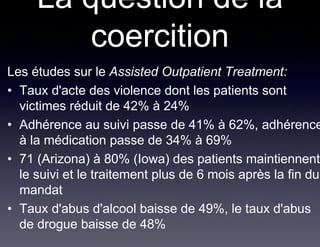 La question de la
         coercition
Les études sur le Assisted Outpatient Treatment:
• Taux d'acte des violence dont les patients sont
  victimes réduit de 42% à 24%
• Adhérence au suivi passe de 41% à 62%, adhérence
  à la médication passe de 34% à 69%
• 71 (Arizona) à 80% (Iowa) des patients maintiennent
  le suivi et le traitement plus de 6 mois après la fin du
  mandat
• Taux d'abus d'alcool baisse de 49%, le taux d'abus
  de drogue baisse de 48%
 