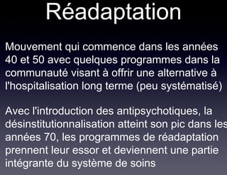 Réadaptation
• Mouvement qui commence dans les années
  40 et 50 avec quelques programmes dans la
  communauté visant à offrir une alternative à
  l'hospitalisation long terme (peu systématisé)

• Avec l'introduction des antipsychotiques, la
  désinstitutionnalisation atteint son pic dans les
  années 70, les programmes de réadaptation
  prennent leur essor et deviennent une partie
  intégrante du système de soins
 