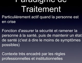 Paradigme de
          Traitement
• Particulièrement actif quand la personne est
  en crise

• Fonction d'assurer la sécurité et ramener la
  personne à la santé, puis de maintenir un état
  de santé (c'est à dire le moins de symptômes
  possibles)

• Contexte très encadré par les règles
  professionnelles et institutionnelles
 