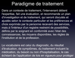 Paradigme de traitement
Dans un contexte de traitement, l'intervenant détient
l'expertise, fait une évaluation, et recommande un plan
d'investigation et de traitement, qui seront discutés et
ajustés selon le contexte particulier et les préférences et
choix exprimés par la personne recevant des services,
mais à l'intérieur d'un registre restreint de possibilités,
définis par le soignant en conformité avec l'état des
connaissances, les moyens disponibles, les règles de
l'institution et de la profession.

Le vocabulaire est celui du diagnostic, du résultat
d'évaluation, de symptômes, du traitement incluant la
médication, du besoin ou non d'hospitalisation, le cas
échéant de l'application de lois en vigueurs pour protéger
 