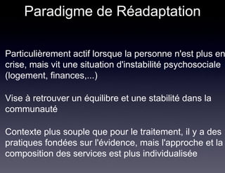 Paradigme de Réadaptation

Particulièrement actif lorsque la personne n'est plus en
crise, mais vit une situation d'instabilité psychosociale
(logement, finances,...)

Vise à retrouver un équilibre et une stabilité dans la
communauté

Contexte plus souple que pour le traitement, il y a des
pratiques fondées sur l'évidence, mais l'approche et la
composition des services est plus individualisée
 