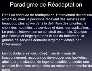 Paradigme de Réadaptation
Dans un contexte de réadaptation, l'intervenant détient une
expertise, mais la personne recevant des services est
beaucoup plus active dans la définition des priorités, le
choix des modalités de services et dans leur application.
Le projet d'intervention se construit ensemble. Quoique
plus flexible et large que dans le cas du traitement, la
gamme de services demeure largement définie par
l'intervenant.

Le vocabulaire est celui d'optimiser le niveau de
fonctionnement, recouvrir ou développer des habiletés,
atteindre une situation de logement stable, atteindre une
situation financière stable, faire un retour sur le marché du
 