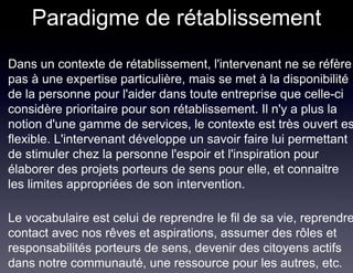 Paradigme de rétablissement
Dans un contexte de rétablissement, l'intervenant ne se réfère
pas à une expertise particulière, mais se met à la disponibilité
de la personne pour l'aider dans toute entreprise que celle-ci
considère prioritaire pour son rétablissement. Il n'y a plus la
notion d'une gamme de services, le contexte est très ouvert es
flexible. L'intervenant développe un savoir faire lui permettant
de stimuler chez la personne l'espoir et l'inspiration pour
élaborer des projets porteurs de sens pour elle, et connaitre
les limites appropriées de son intervention.

Le vocabulaire est celui de reprendre le fil de sa vie, reprendre
contact avec nos rêves et aspirations, assumer des rôles et
responsabilités porteurs de sens, devenir des citoyens actifs
dans notre communauté, une ressource pour les autres, etc.
 