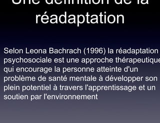 Une définition de la
     réadaptation
• Selon Leona Bachrach (1996) la réadaptation
  psychosociale est une approche thérapeutique
  qui encourage la personne atteinte d'un
  problème de santé mentale à développer son
  plein potentiel à travers l'apprentissage et un
  soutien par l'environnement
 