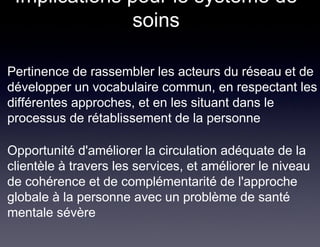 Implications pour le système de
               soins

Pertinence de rassembler les acteurs du réseau et de
développer un vocabulaire commun, en respectant les
différentes approches, et en les situant dans le
processus de rétablissement de la personne

Opportunité d'améliorer la circulation adéquate de la
clientèle à travers les services, et améliorer le niveau
de cohérence et de complémentarité de l'approche
globale à la personne avec un problème de santé
mentale sévère
 