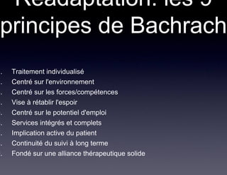 Réadaptation: les 9
 principes de Bachrach
1.   Traitement individualisé
2.   Centré sur l'environnement
3.   Centré sur les forces/compétences
4.   Vise à rétablir l'espoir
5.   Centré sur le potentiel d'emploi
6.   Services intégrés et complets
7.   Implication active du patient
8.   Continuité du suivi à long terme
9.   Fondé sur une alliance thérapeutique solide
 