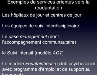 Exemples de services orientés vers la
                 réadaptation
• Les hôpitaux de jour et centres de jour

• Les équipes de suivi interdisciplinaire

• Le case management (dont
  l'accompagnement communautaire)

• le Suivi intensif (modèle ACT)

• Le modèle Fountainhouse (club psychosocial
  avec programme d'emploi et de support au
 