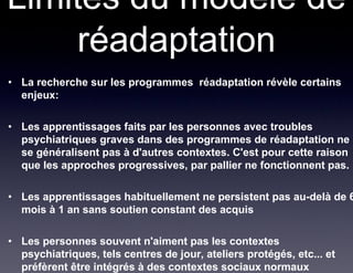 Limites du modèle de
     réadaptation
• La recherche sur les programmes réadaptation révèle certains
  enjeux:

• Les apprentissages faits par les personnes avec troubles
  psychiatriques graves dans des programmes de réadaptation ne
  se généralisent pas à d'autres contextes. C'est pour cette raison
  que les approches progressives, par pallier ne fonctionnent pas.

• Les apprentissages habituellement ne persistent pas au-delà de 6
  mois à 1 an sans soutien constant des acquis

• Les personnes souvent n'aiment pas les contextes
  psychiatriques, tels centres de jour, ateliers protégés, etc... et
  préfèrent être intégrés à des contextes sociaux normaux
 