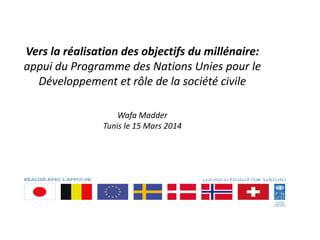 Vers la réalisation des objectifs du millénaire:
appui du Programme des Nations Unies pour le
Développement et rôle de la société civile
Wafa Madder
Tunis le 15 Mars 2014
 