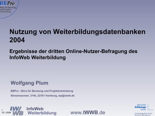 Nutzung von Weiterbildungsdatenbanken 2004 Ergebnisse der dritten Online-Nutzer-Befragung des InfoWeb Weiterbildung  Wolfgang Plum BBPro - Büro für Beratung und Projektentwicklung Stresemannstr. 374b, 22761 Hamburg, wp@iwwb.de 