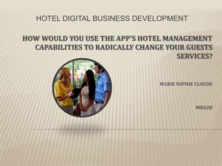 HOTEL DIGITAL BUSINESS DEVELOPMENT
HOW WOULD YOU USE THE APP'S HOTEL MANAGEMENT
CAPABILITIES TO RADICALLY CHANGE YOUR GUESTS
SERVICES?

MARIE SOPHIE CLAUDE

MBA2B

 