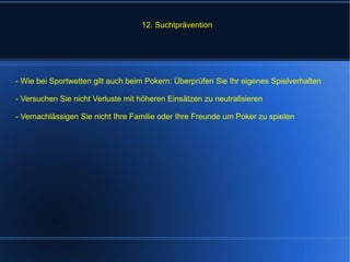 12. Suchtprävention  - Wie bei Sportwetten gilt auch beim Pokern: Überprüfen Sie Ihr eigenes Spielverhalten - Versuchen Sie nicht Verluste mit höheren Einsätzen zu neutralisieren - Vernachlässigen Sie nicht Ihre Familie oder Ihre Freunde um Poker zu spielen 