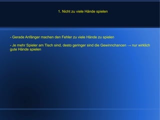 1. Nicht zu viele Hände spielen - Gerade Anfänger machen den Fehler zu viele Hände zu spielen - Je mehr Spieler am Tisch sind, desto geringer sind die Gewinnchancen -> nur wirklich gute Hände spielen 