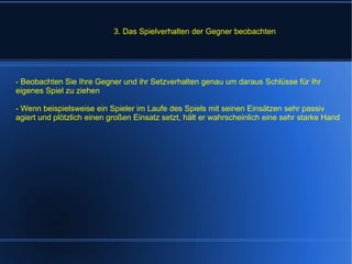 3. Das Spielverhalten der Gegner beobachten - Beobachten Sie Ihre Gegner und ihr Setzverhalten genau um daraus Schlüsse für Ihr eigenes Spiel zu ziehen - Wenn beispielsweise ein Spieler im Laufe des Spiels mit seinen Einsätzen sehr passiv agiert und plötzlich einen großen Einsatz setzt, hält er wahrscheinlich eine sehr starke Hand 