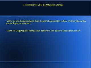 5. Informationen über die Mitspieler erlangen - Wenn sie die Glaubwürdigkeit Ihres Gegners herausfinden wollen, erhöhen Sie um ihn aus der Reserve zu locken - Wenn Ihr Gegenspieler schnell setzt, scheint er sich seiner Sache sicher zu sein 