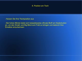 8. Position am Tisch - Nutzen Sie Ihre Tischposition aus - Bei hohen Blinds bietet sich beispielsweise oftmals Bluff am Dealerbutton an, um den Small- und Big Blind zum Fold zu bringen und dadurch Ihre Einsätze einzuheimsen 