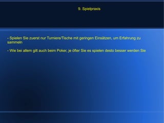 9. Spielpraxis - Spielen Sie zuerst nur Turniere/Tische mit geringen Einsätzen, um Erfahrung zu sammeln - Wie bei allem gilt auch beim Poker, je öfter Sie es spielen desto besser werden Sie 