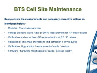 BTS Cell Site Maintenance
Scope covers the measurements and necessary corrective actions as
Mentioned below:-
•   Radiation Power Measurement
•   Voltage Standing Wave Ratio (VSWR) Measurement for RF feeder cables
•   Verification and correction of Connectorization of RF / IF cables
•   Validation of antennae orientations and correction if any required
•   Verification, Upgradation / replacement of cards / devises
•   Firmware / hardware modification for cards / devises locally
 