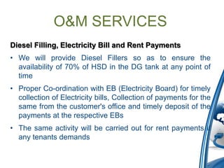 O&M SERVICES
Diesel Filling, Electricity Bill and Rent Payments
• We will provide Diesel Fillers so as to ensure the
  availability of 70% of HSD in the DG tank at any point of
  time
• Proper Co-ordination with EB (Electricity Board) for timely
  collection of Electricity bills, Collection of payments for the
  same from the customer's office and timely deposit of the
  payments at the respective EBs
• The same activity will be carried out for rent payments if
  any tenants demands
 