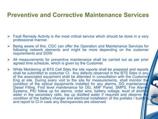 Preventive and Corrective Maintenance Services


 Fault Remedy Activity is the most critical service which should be done in a very
  professional manner.
 Being aware of this, CGC can offer the Operation and Maintenance Services for
  following network elements and might be more depending on the customer
  requirements and SOW.
 All measurements for preventive maintenance shall be carried out as per prior
  agreed time schedule, which is given by the Customer.
 While Monitoring at BTS Cell Sites the site reports shall be prepared and reports
  shall be submitted to costumer CI . Any defects observed in the BTS Sites in any
  of the associated equipment shall be attended in consultation with the Customer
  Eng at site. During every visit to the site for measurements, shall monitor the
  condition of the optical equipments installed for any alarms, DG maintenance,
  Diesel Filling, First level maintenance for DG, AMF Panel, SMPS, Fire Alarms
  Systems, PIU follow up for alarms, order wire, battery voltage, level of distilled
  water in the secondary cells, top up distilled water if required and observe the
  condition of the battery charger and electrical installation of the prefabs / building
  and report to CI in case any discrepancies are observed.
 