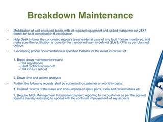 Breakdown Maintenance
•   Mobilization of well equipped teams with all required equipment and skilled manpower on 24X7
    format for fault identification & rectification
•   Help Desk informs the concerned region’s team leader in case of any fault / failure monitored, and
    make sure the rectification is done by the mentioned team in defined SLA & KPI’s as per planned
    outage.
•   Generating proper documentation in specified formats for the event in context of :

    1. Break down maintenance record
        - Call registration
        - Fault rectification record
        - Call closure record

    2. Down time and uptime analysis
•   Further the following records shall be submitted to customer on monthly basis:
    1. Internal records of the issue and consumption of spare parts, tools and consumables etc.
    2. Regular MIS (Management Information System) reporting to the customer as per the agreed
    formats thereby analyzing to upbeat with the continual improvement of key aspects
 