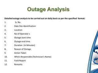 Outage Analysis
Detailed outage analysis to be carried out on daily basis as per the specified format:
1.         Sr. No
2.        Date Site Identification
3.        Location
4.        No of Operator s
5.        Outage start time
6.        Outage end time
7.        Duration (In Minutes)
8.        Reason of Outage
9.        Action Taken
10.       Who's Responsible (Technician's Name)
11.       Field Report
12.       Remarks
 