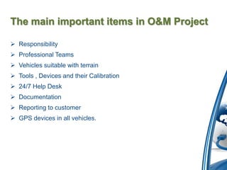 The main important items in O&M Project

 Responsibility
 Professional Teams
 Vehicles suitable with terrain
 Tools , Devices and their Calibration
 24/7 Help Desk
 Documentation
 Reporting to customer
 GPS devices in all vehicles.
 
