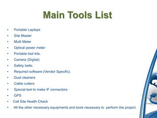 Main Tools List
•   Portable Laptops
•   Site Master
•   Multi Meter
•   Optical power meter
•   Portable tool kits.
•   Camera (Digital)
•   Safety belts.
•   Required software (Vendor Specific).
•   Dust cleaners
•   Cable cutters
•   Special tool to make IF connectors
•   GPS
•   Cell Site Health Check
•   All the other necessary equipments and tools necessary to perform the project.
 
