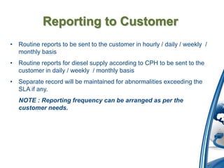 Reporting to Customer
• Routine reports to be sent to the customer in hourly / daily / weekly /
  monthly basis
• Routine reports for diesel supply according to CPH to be sent to the
  customer in daily / weekly / monthly basis
• Separate record will be maintained for abnormalities exceeding the
  SLA if any.
   NOTE : Reporting frequency can be arranged as per the
   customer needs.
 