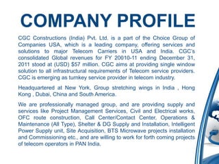 COMPANY PROFILE
CGC Constructions (India) Pvt. Ltd. is a part of the Choice Group of
Companies USA, which is a leading company, offering services and
solutions to major Telecom Carriers in USA and India. CGC’s
consolidated Global revenues for FY 20010-11 ending December 31,
2011 stood at (USD) $57 million. CGC aims at providing single window
solution to all infrastructural requirements of Telecom service providers.
CGC is emerging as turnkey service provider in telecom industry.
Headquartered at New York, Group stretching wings in India , Hong
Kong , Dubai, China and South America.
We are professionally managed group, and are providing supply and
services like Project Management Services, Civil and Electrical works,
OFC route construction, Call Center/Contact Center, Operations &
Maintenance (All Type), Shelter & DG Supply and Installation, Intelligent
Power Supply unit, Site Acquisition, BTS Microwave projects installation
and Commissioning etc., and are willing to work for forth coming projects
of telecom operators in PAN India.
 