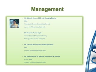 Management
–   Mr. Sidharth Kumar , CEO and Managing Director

    MBA

    Worked with Cincom Systems India Pvt. Ltd.

    7 years + in Telecom industry in India



–   Mr. Devendra Kumar Gupta

    Advisor, Finance & Corporate Planning

    Over 15 years in Finance Sector, etc



–   Mr. Ashutosh Mani Tripathi, Head of Operations

    MBA

    5+ years in Telecom industry in India



–   Mr. Shailesh Kumar, Sr. Manager - Commercial & Business

    B.Com , MBA

    5+ years in Telecom industry in India
 