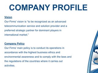 COMPANY PROFILE
Vision
Our Firms’ vision is “to be recognized as an advanced
telecommunication service and solution provider and a
preferred strategic partner for dominant players in
international market.”


Company Policy
Our Firms’ main policy is to conduct its operations in
accordance with the highest business ethics and
environmental awareness and to comply with the laws and
the regulations of the countries where it carries out
activities.
 