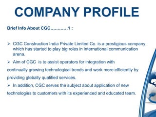 COMPANY PROFILE
Brief Info About CGC…………1 :


 CGC Construction India Private Limited Co. is a prestigious company
  which has started to play big roles in international communication
  arena.
 Aim of CGC is to assist operators for integration with
continually growing technological trends and work more efficiently by
providing globally qualified services.
 In addition, CGC serves the subject about application of new
technologies to customers with its experienced and educated team.
 