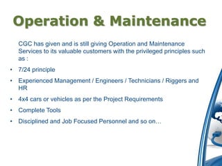 Operation & Maintenance
  CGC has given and is still giving Operation and Maintenance
  Services to its valuable customers with the privileged principles such
  as :
• 7/24 principle
• Experienced Management / Engineers / Technicians / Riggers and
  HR
• 4x4 cars or vehicles as per the Project Requirements
• Complete Tools
• Disciplined and Job Focused Personnel and so on…
 