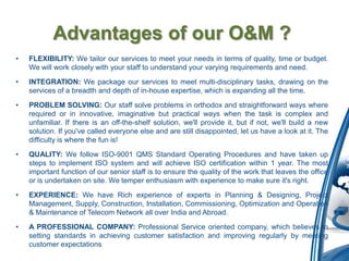 Advantages of our O&M ?
•   FLEXIBILITY: We tailor our services to meet your needs in terms of quality, time or budget.
    We will work closely with your staff to understand your varying requirements and need.

•   INTEGRATION: We package our services to meet multi-disciplinary tasks, drawing on the
    services of a breadth and depth of in-house expertise, which is expanding all the time.
•   PROBLEM SOLVING: Our staff solve problems in orthodox and straightforward ways where
    required or in innovative, imaginative but practical ways when the task is complex and
    unfamiliar. If there is an off-the-shelf solution, we'll provide it, but if not, we'll build a new
    solution. If you've called everyone else and are still disappointed, let us have a look at it. The
    difficulty is where the fun is!

•   QUALITY: We follow ISO-9001 QMS Standard Operating Procedures and have taken up
    steps to implement ISO system and will achieve ISO certification within 1 year. The most
    important function of our senior staff is to ensure the quality of the work that leaves the office
    or is undertaken on site. We temper enthusiasm with experience to make sure it's right.

•   EXPERIENCE: We have Rich experience of experts in Planning & Designing, Project
    Management, Supply, Construction, Installation, Commissioning, Optimization and Operation
    & Maintenance of Telecom Network all over India and Abroad.

•   A PROFESSIONAL COMPANY: Professional Service oriented company, which believes in
    setting standards in achieving customer satisfaction and improving regularly by meeting
    customer expectations
 