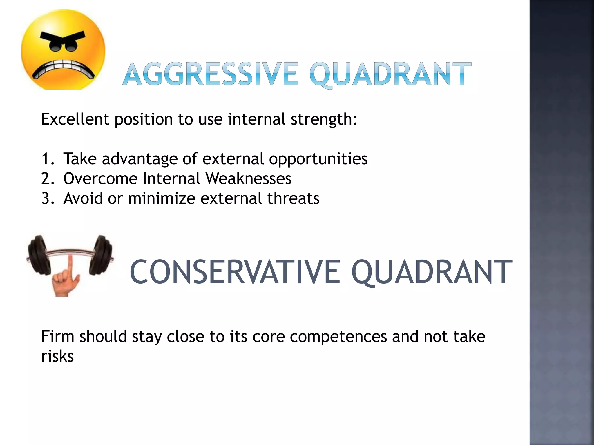 Excellent position to use internal strength:
1. Take advantage of external opportunities
2. Overcome Internal Weaknesses
3. Avoid or minimize external threats
CONSERVATIVE QUADRANT
Firm should stay close to its core competences and not take
risks
 